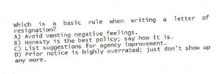 Which is a basic rule when writing a letter of resignation?
A) Avoid venting negative feelings.
B) Honesty is the best policy; say how it is.
C) List suggestions for agency improvement.
D) Prior notice is highly overrated; just don't show up any more.