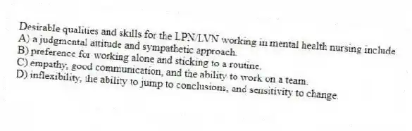 Desirable qualities and skills for the LPN/LVN working in mental health nursing include
A) a judgmental attitude and sympathetic approach.
B) preference for working alone and sticking to a routine.
C) empathy, good communication, and the ability to work on a team.
D) inflexibility, the ability to jump to conclusions, and sensitivity to change.