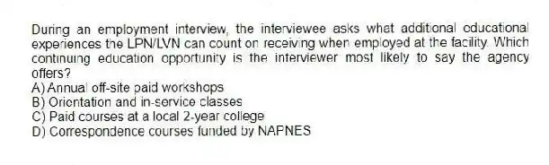 During an employment interview, the interviewee asks what additional educational experiences the LPN/LVN can count on receiving when employed at the facility. Which continuing education opportunity is the interviewer most likely to say the agency offers?
A) Annual off-site paid workshops
B) Orientation and in-service classes
C) Paid courses at a local 2-year college
D) Correspondence courses funded by NAPNES