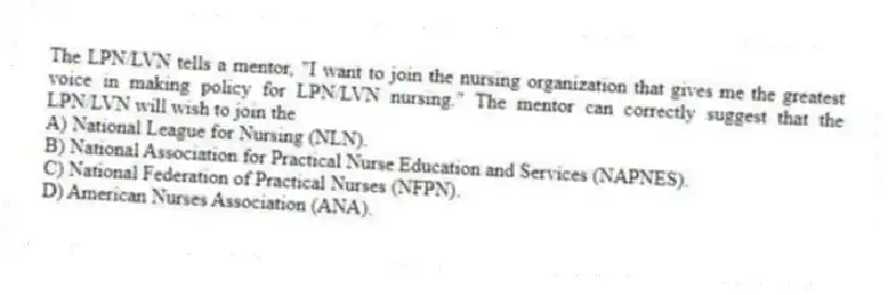 The LPN/LVN tells a mentor, "I want to join the nursing organization that gives me the greatest voice in making policy for LPN/LVN nursing." The mentor can correctly suggest that the LPN/LVN will wish to join the
A) National League for Nursing (NLN).
B) National Association for Practical Nurse Education and Services (NAPNES).
C) National Federation of Practical Nurses (NFPN).
D) American Nurses Association (ANA).