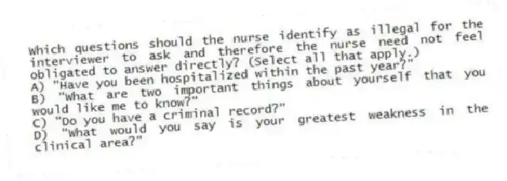 Which questions should the nurse identify as illegal for the interviewer to ask and therefore the nurse need not feel obligated to answer directly? (Select all that apply.)
A) "Have you been hospitalized within the past year?"
B) "What are two important things about yourself that you would like me to know?"
C) "Do you have a criminal record?"
D) "What would you say is your greatest weakness in the clinical area?"