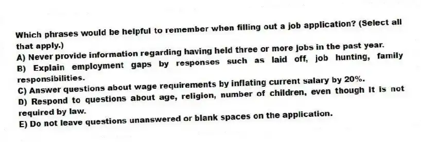 Which phrases would be helpful to remember when filling out a job application? (Select all that apply.)
A) Never provide information regarding having held three or more jobs in the past year.
B) Explain employment gaps by responses such as laid off, job hunting, family responsibilities.
C) Answer questions about wage requirements by inflating current salary by 20%.
D) Respond to questions about age, religion, number of children, even though it is not required by law.
E) Do not leave questions unanswered or blank spaces on the application.