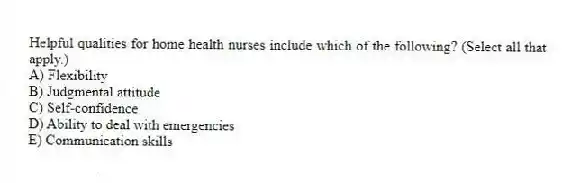 Helpful qualities for home health nurses include which of the following? (Select all that apply.)
A) Flexibility
B) Judgmental attitude
C) Self-confidence
D) Ability to deal with emergencies
E) Communication skills