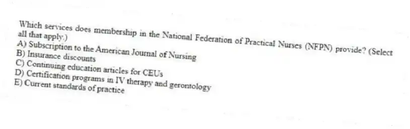 Which services does membership in the National Federation of Practical Nurses (NFPN) provide? (Select all that apply.)
A) Subscription to the American Journal of Nursing
B) Insurance discounts
C) Continuing education articles for CEUs
D) Certification programs in IV therapy and gerontology
E) Current standards of practice
