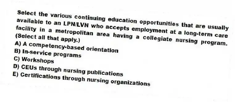 Select the various continuing education opportunities that are usually available to an LPN/LVN who accepts employment at a long-term care facility in a metropolitan area having a collegiate nursing program. (Select all that apply.)
A) A competency-based orientation
B) In-service programs
C) Workshops
D) CEUs through nursing publications
E) Certifications through nursing organizations