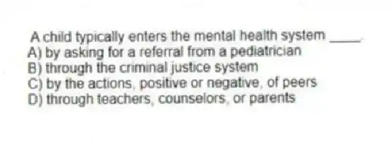 A child typically enters the mental health system ____.
A) by asking for a referral from a pediatrician
B) through the criminal justice system
C) by the actions, positive or negative, of peers
D) through teachers, counselors, or parents