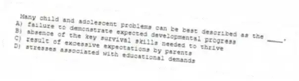 Many child and adolescent problems can be best described as the ____.
A) failure to demonstrate expected developmental progress
B) absence of the key survival skills needed to thrive
C) result of excessive expectations by parents
D) stresses associated with educational demands
