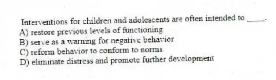 Interventions for children and adolescents are often intended to ____.
A) restore previous levels of functioning
B) serve as a warning for negative behavior
C) reform behavior to conform to norms
D) eliminate distress and promote further development