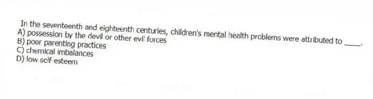  In the seventeenth and eighteenth centuries, children's mental health problems were attributed to ____.
A) possession by the devil or other evil forces
B) poor parenting practices
C) chemical imbalances
D) low self-esteem