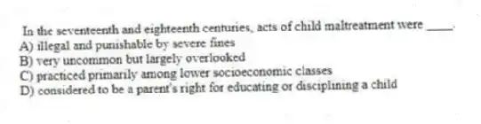 In the seventeenth and eighteenth centuries, acts of child maltreatment were ____.
A) illegal and punishable by severe fines
B) very uncommon but largely overlooked
C) practiced primarily among lower socioeconomic classes
D) considered to be a parent's right for educating or disciplining a child