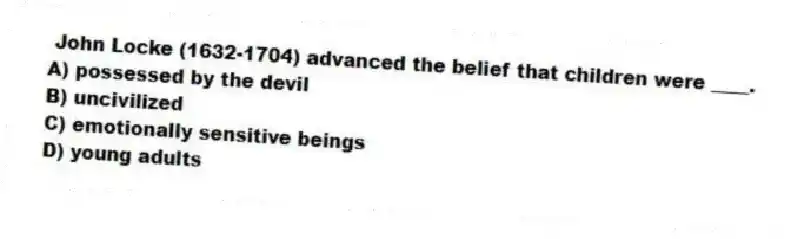 John Locke (1632-1704) advanced the belief that children were ____.
A) possessed by the devil
B) uncivilized
C) emotionally sensitive beings
D) young adults