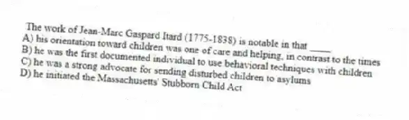The work of Jean-Marc Gaspard Itard (1775-1838) is notable in that ____.
A) his orientation toward children was one of care and helping, in contrast to the times
B) he was the first documented individual to use behavioral techniques with children
C) he was a strong advocate for sending disturbed children to asylums
D) he initiated the Massachusetts' Stubborn Child Act