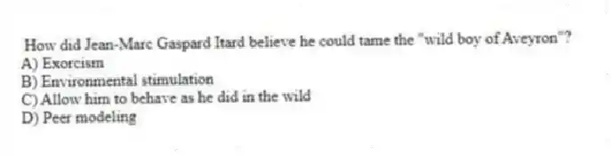 How did Jean-Marc Gaspard Itard believe he could tame the "wild boy of Aveyron"?
A) Exorcism
B) Environmental stimulation
C) Allow him to behave as he did in the wild
D) Peer modeling
