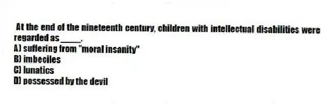 At the end of the nineteenth century, children with intellectual disabilities were regarded as ____.
A) suffering from "moral insanity"
B) imbeciles
C) lunatics
D) possessed by the devil