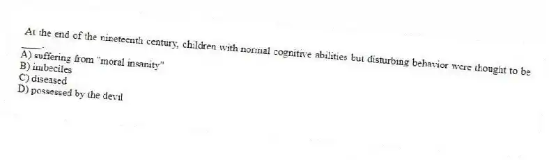 At the end of the nineteenth century, children with normal cognitive abilities but disturbing behavior were thought to be ____.
A) suffering from "moral insanity"
B) imbeciles
C) diseased
D) possessed by the devil