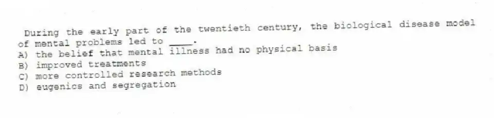 During the early part of the twentieth century, the biological disease model of mental problems led to ____.
A) the belief that mental illness had no physical basis
B) improved treatments
C) more controlled research methods
D) eugenics and segregation
