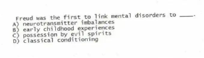Freud was the first to link mental disorders to ____.
A) neurotransmitter imbalances
B) early childhood experiences
C) possession by evil spirits
D) classical conditioning