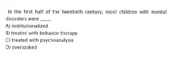 In the first half of the twentieth century, most children with mental disorders were ____.
A) institutionalized
B) treated with behavior therapy
C) treated with psychoanalysis
D) overlooked