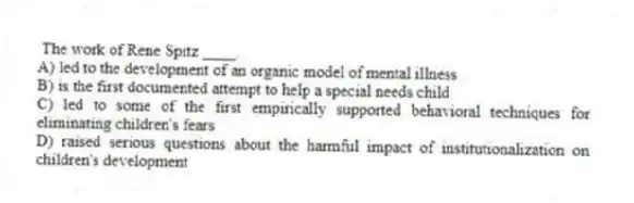 The work of Rene Spitz ____.
A) led to the development of an organic model of mental illness
B) is the first documented attempt to help a special needs child
C) led to some of the first empirically supported behavioral techniques for eliminating children's fears
D) raised serious questions about the harmful impact of institutionalization on children's development