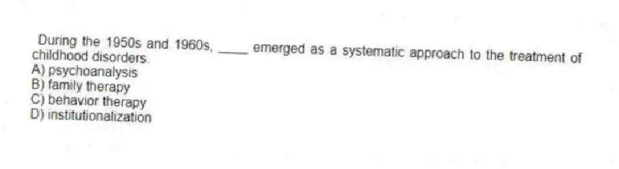 During the 1950s and 1960s, ____ emerged as a systematic approach to the treatment of childhood disorders.
A) psychoanalysis
B) family therapy
C) behavior therapy
D) institutionalization