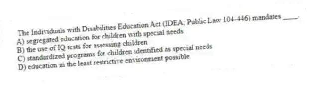The Individuals with Disabilities Education Act (IDEA; Public Law 104-446) mandates ____.
A) segregated education for children with special needs
B) the use of IQ tests for assessing children
C) standardized programs for children identified as special needs
D) education in the least restrictive environment possible