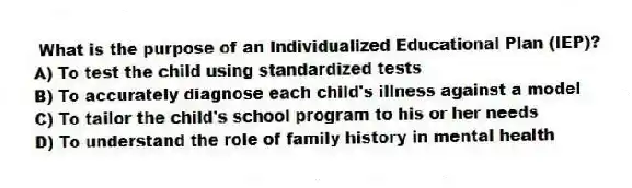 What is the purpose of an Individualized Educational Plan (IEP)?
A) To test the child using standardized tests
B) To accurately diagnose each child's illness against a model
C) To tailor the child's school program to his or her needs
D) To understand the role of family history in mental health