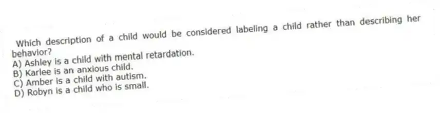 Which description of a child would be considered labeling a child rather than describing her behavior?
A) Ashley is a child with mental retardation.
B) Karlee is an anxious child.
C) Amber is a child with autism.
D) Robyn is a child who is small.