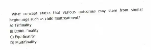 What concept states that various outcomes may stem from similar beginnings such as child maltreatment?
A) Trifinality
B) Ethnic finality
C) Equifinality
D) Multifinality