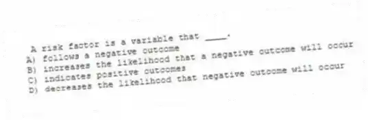 A risk factor is a variable that ____.
A) follows a negative outcome
B) increases the likelihood that a negative outcome will occur
C) indicates positive outcomes
D) decreases the likelihood that negative outcome will occur
