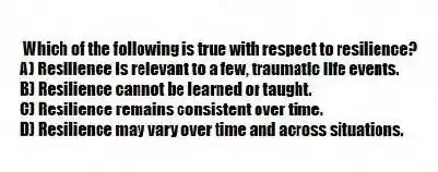 Which of the following is true with respect to resilience?
A) Resilience is relevant to a few, traumatic life events.
B) Resilience cannot be learned or taught.
C) Resilience remains consistent over time.
D) Resilience may vary over time and across situations.