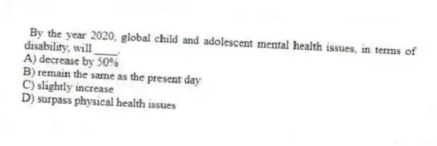 By the year 2020, global child and adolescent mental health issues, in terms of disability, will ____.
A) decrease by 50%
B) remain the same as the present day
C) slightly increase
D) surpass physical health issues