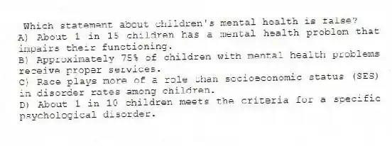 Which statement about children's mental health is false?
A) About 1 in 15 children has a mental health problem that impairs their functioning.
B) Approximately 75% of children with mental health problems receive proper services.
C) Race plays more of a role than socioeconomic status (SES) in disorder rates among children.
D) About 1 in 10 children meets the criteria for a specific psychological disorder.