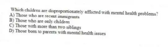  Which children are disproportionately afflicted with mental health problems?
A) Those who are recent immigrants
B) Those who are only children
C) Those with more than two siblings
D) Those born to parents with mental health issues