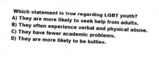 Which statement is true regarding LGBT youth?
A) They are more likely to seek help from adults.
B) They often experience verbal and physical abuse.
C) They have fewer academic problems.
D) They are more likely to be bullies.