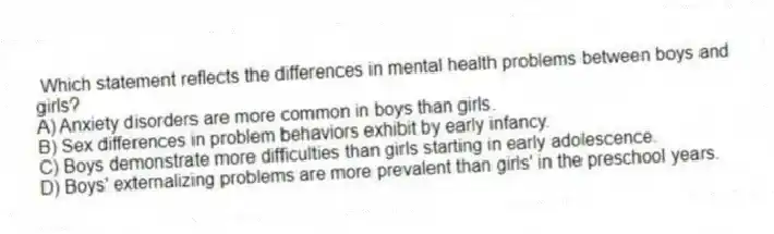 Which statement reflects the differences in mental health problems between boys and girls?
A) Anxiety disorders are more common in boys than girls.
B) Sex differences in problem behaviors exhibit by early infancy.
C) Boys demonstrate more difficulties than girls starting in early adolescence.
D) Boys' externalizing problems are more prevalent than girls' in the preschool years.