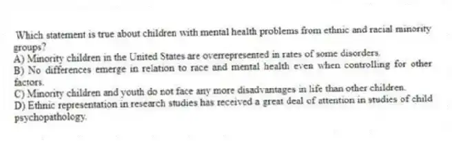 Which statement is true about children with mental health problems from ethnic and racial minority groups?
A) Minority children in the United States are overrepresented in rates of some disorders.
B) No differences emerge in relation to race and mental health even when controlling for other factors.
C) Minority children and youth do not face any more disadvantages in life than other children.
D) Ethnic representation in research studies has received a great deal of attention in studies of child psychopathology.