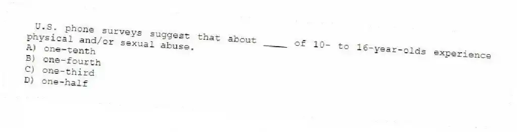 U.S. phone surveys suggest that about ____ of 10- to 16-year-olds experience physical and/or sexual abuse.
A) one-tenth
B) one-fourth
C) one-third
D) one-half