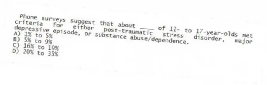 Phone surveys suggest that about ____ of 12- to 17-year-olds met criteria for either post-traumatic stress disorder, major depressive episode, or substance abuse/dependence.
A) 1% to 5%
B) 5% to 9%
C) 16% to 19%
D) 20% to 35%
