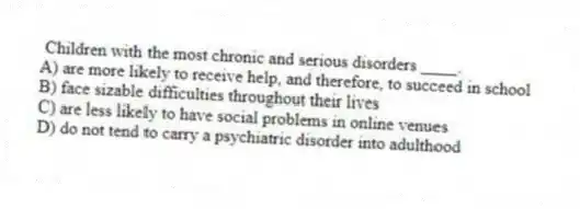 Children with the most chronic and serious disorders ____.
A) are more likely to receive help, and therefore, to succeed in school
B) face sizable difficulties throughout their lives
C) are less likely to have social problems in online venues
D) do not tend to carry a psychiatric disorder into adulthood
