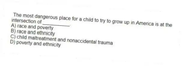  The most dangerous place for a child to try to grow up in America is at the intersection of __________.
A) race and poverty
B) race and ethnicity
C) child maltreatment and nonaccidental trauma
D) poverty and ethnicity