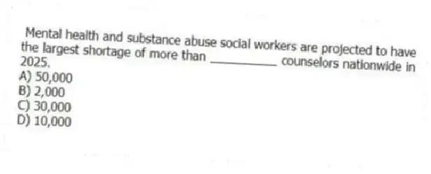 Mental health and substance abuse social workers are projected to have the largest shortage of more than __________ counselors nationwide in 2025.
A) 50,000
B) 2,000
C) 30,000
D) 10,000