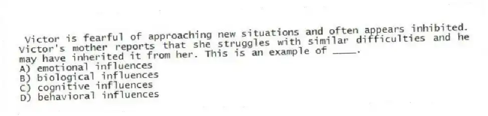 Victor is fearful of approaching new situations and often appears inhibited. Victor's mother reports that she struggles with similar difficulties and he may have inherited it from her. This is an example of ____.
A) emotional influences
B) biological influences
C) cognitive influences
D) behavioral influences