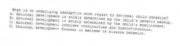 What is an underlying assumption with regard to abnormal child behavior?
A) Abnormal development is solely determined by the child's genetic makeup.
B) Abnormal development is solely determined by the child's environment.
C) Abnormal development involves continuities and discontinuities.
D) Abnormal development focuses on extreme or bizarre behavior.