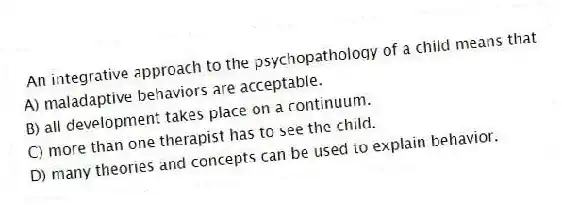 An integrative approach to the psychopathology of a child means that
A) maladaptive behaviors are acceptable.
B) all development takes place on a continuum.
C) more than one therapist has to see the child.
D) many theories and concepts can be used to explain behavior.