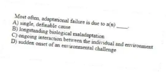 Most often, adaptational failure is due to a(n) ____.
A) single, definable cause
B) longstanding biological maladaptation
C) ongoing interaction between the individual and environment
D) sudden onset of an environmental challenge