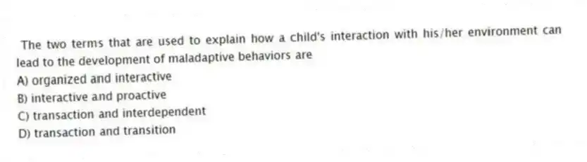 The two terms that are used to explain how a child's interaction with his/her environment can lead to the development of maladaptive behaviors are
A) organized and interactive
B) interactive and proactive
C) transaction and interdependent
D) transaction and transition
