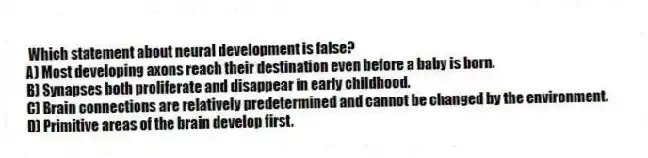 Which statement about neural development is false?
A) Most developing axons reach their destination even before a baby is born.
B) Synapses both proliferate and disappear in early childhood.
C) Brain connections are relatively predetermined and cannot be changed by the environment.
D) Primitive areas of the brain develop first.