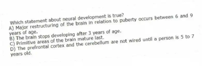 Which statement about neural development is true?
A) Major restructuring of the brain in relation to puberty occurs between 6 and 9 years of age.
B) The brain stops developing after 3 years of age.
C) Primitive areas of the brain mature last.
D) The prefrontal cortex and the cerebellum are not wired until a person is 5 to 7 years old.