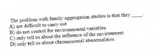 The problem with family aggregation studies is that they ____.
A) are difficult to carry out
B) do not control for environmental variables
C) only tell us about the influence of the environment
D) only tell us about chromosomal abnormalities