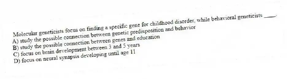 Molecular geneticists focus on finding a specific gene for childhood disorder, while behavioral geneticists ____.
A) study the possible connection between genetic predisposition and behavior
B) study the possible connection between genes and education
C) focus on brain development between 3 and 5 years
D) focus on neural synapsis developing until age 11
